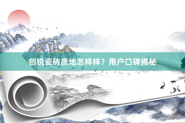 创锐瓷砖质地怎样样？用户口碑揭秘